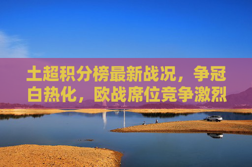 土超积分榜最新战况，争冠白热化，欧战席位竞争激烈，土超积分榜最新，争冠白热化，欧战席次竞争激烈