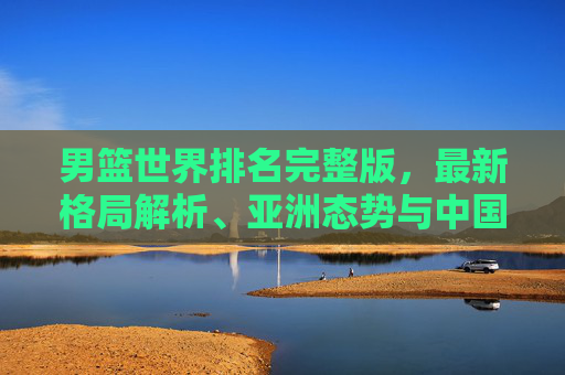 男篮世界排名完整版,最新格局解析、亚洲态势与中国男篮的进阶之路,男篮世界排名完整版,最新格局、亚洲态势与中国男篮进阶之路