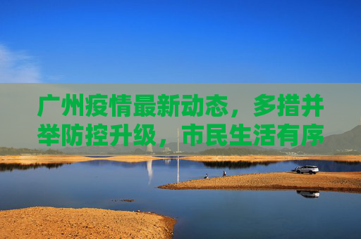 广州疫情最新动态，多措并举防控升级，市民生活有序保障，广州疫情防控升级多措并举 市民生活有序保障