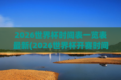 2026世界杯时间表一览表最新(2026世界杯开赛时间)