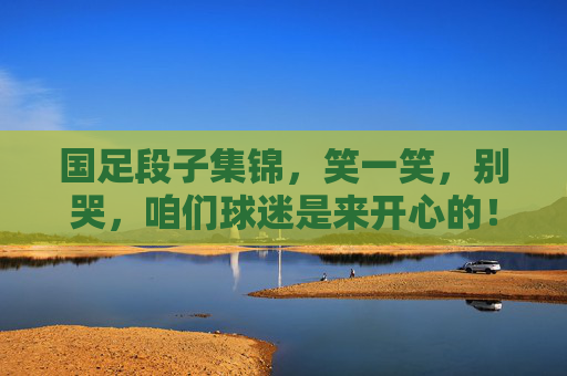 国足段子集锦，笑一笑，别哭，咱们球迷是来开心的！国足段子集锦，笑别哭，球迷图个乐！