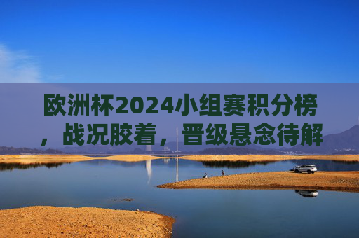 欧洲杯2024小组赛积分榜，战况胶着，晋级悬念待解，欧洲杯2024小组赛积分榜，战况胶着，晋级悬念待解