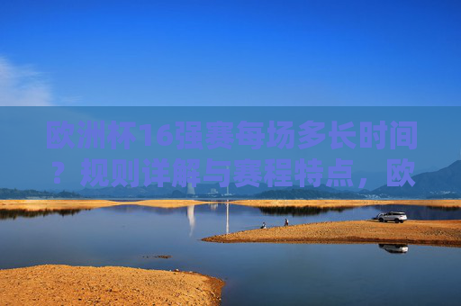 欧洲杯16强赛每场多长时间？规则详解与赛程特点，欧洲杯16强赛时长、规则与赛程特点详解