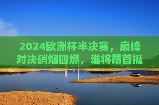 2024欧洲杯半决赛，巅峰对决硝烟四燃，谁将昂首挺进决赛？2024欧洲杯半决赛巅峰对决，硝烟四燃，谁能昂首挺进决赛？