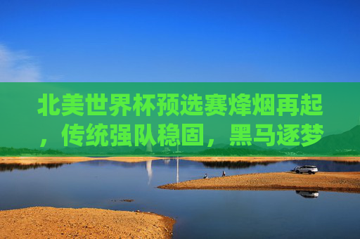 北美世界杯预选赛烽烟再起，传统强队稳固，黑马逐梦卡塔尔，北美世界杯预选赛烽烟再起，传统强队稳固，黑马逐梦卡塔尔
