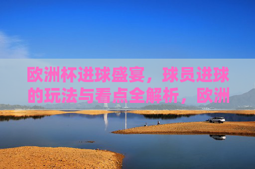 欧洲杯进球盛宴，球员进球的玩法与看点全解析，欧洲杯进球盛宴，球员进球玩法与看点全解析