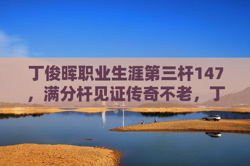 丁俊晖职业生涯第三杆147，满分杆见证传奇不老，丁俊晖职业生涯第三杆147，满分杆见证传奇不老