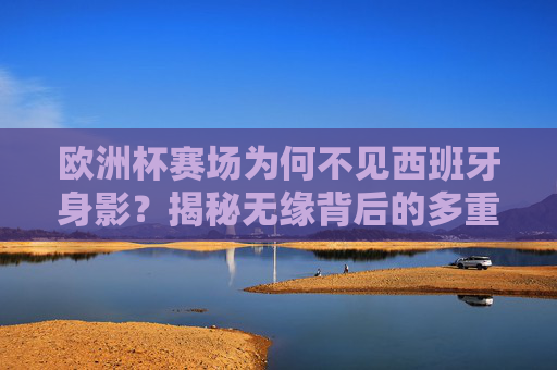 欧洲杯赛场为何不见西班牙身影？揭秘无缘背后的多重因素，西班牙无缘欧洲杯，赛场缺席的多重因素