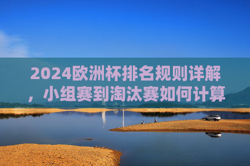 2024欧洲杯排名规则详解，小组赛到淘汰赛如何计算？2024欧洲杯小组赛至淘汰赛排名规则详解