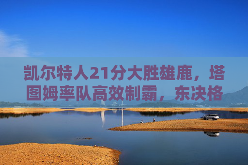 凯尔特人21分大胜雄鹿,塔图姆率队高效制霸,东决格局再洗牌,塔图姆高效率凯尔特人21分大胜雄鹿,东决格局再洗牌