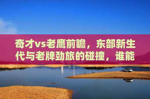 奇才vs老鹰前瞻,东部新生代与老牌劲旅的碰撞,谁能笑到最后?奇才VS老鹰,新生代碰撞老牌劲旅,谁能笑到最后?