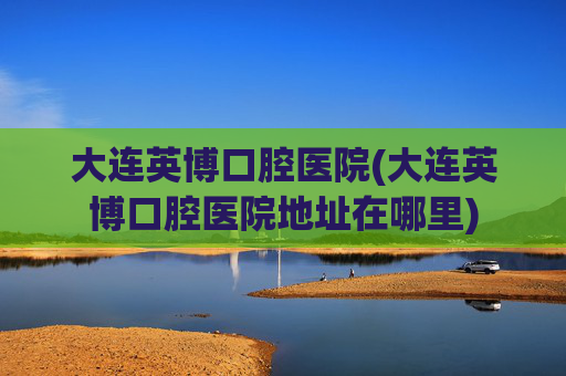 大连英博口腔医院(大连英博口腔医院地址在哪里)