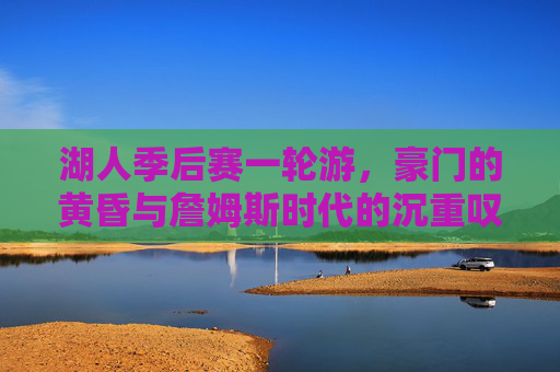 湖人季后赛一轮游,豪门的黄昏与詹姆斯时代的沉重叹息,湖人季后赛一轮游,豪门黄昏与詹姆斯时代的沉重终章