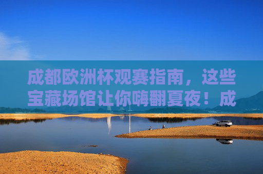 成都欧洲杯观赛指南,这些宝藏场馆让你嗨翻夏夜!成都欧洲杯观赛指南,宝藏场馆嗨翻夏夜