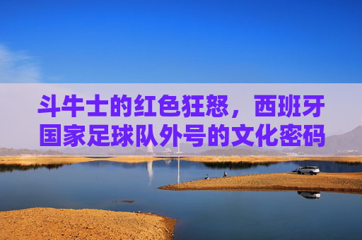 斗牛士的红色狂怒,西班牙国家足球队外号的文化密码与传奇史诗,斗牛士的红色狂怒,西班牙国家足球队外号的文化密码与传奇史诗