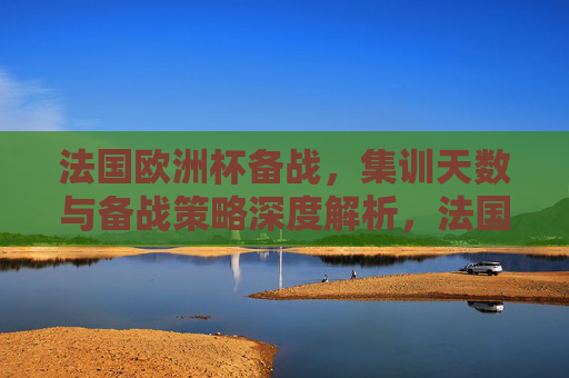 法国欧洲杯备战，集训天数与备战策略深度解析，法国欧洲杯备战，集训天数与策略深度解析
