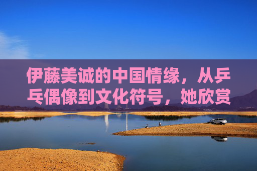 伊藤美诚的中国情缘,从乒乓偶像到文化符号,她欣赏这些中国人,伊藤美诚的中国情缘,从乒乓偶像到文化符号,欣赏中国人