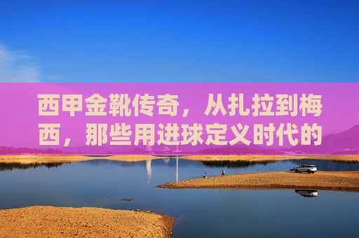 西甲金靴传奇，从扎拉到梅西，那些用进球定义时代的射手王，扎拉到梅西，用进球定义时代的西甲金靴传奇