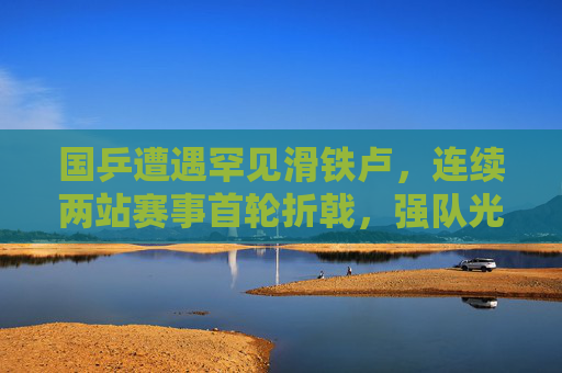 国乒遭遇罕见滑铁卢,连续两站赛事首轮折戟,强队光环下的警示与反思,国乒罕见连败首轮,强队警示与反思