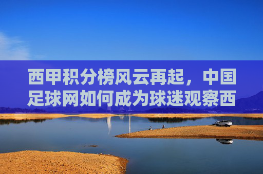 西甲积分榜风云再起，中国足球网如何成为球迷观察西甲的前沿阵地，中国足球网，西甲积分榜风云再起的球迷观察前沿阵地
