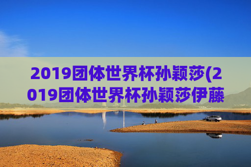 2019团体世界杯孙颖莎(2019团体世界杯孙颖莎伊藤美诚)2019团体世界杯孙颖莎战伊藤美诚
