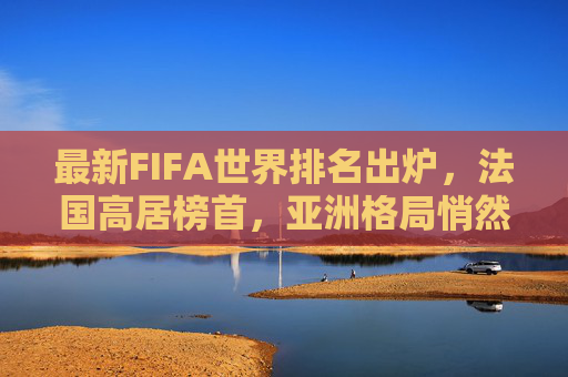 最新FIFA世界排名出炉,法国高居榜首,亚洲格局悄然生变,FIFA最新排名,法国居首,亚洲格局生变