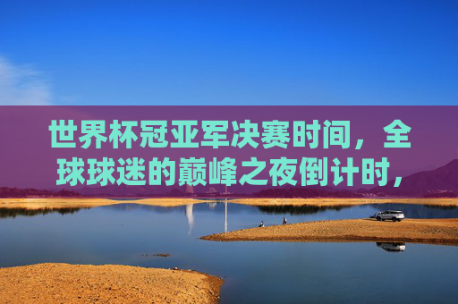 世界杯冠亚军决赛时间，全球球迷的巅峰之夜倒计时，世界杯冠亚军决赛倒计时，全球球迷的巅峰之夜