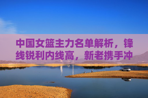 中国女篮主力名单解析,锋线锐利内线高,新老携手冲击巅峰,中国女篮主力名单,锋线锐利内线高,新老携手冲击巅峰