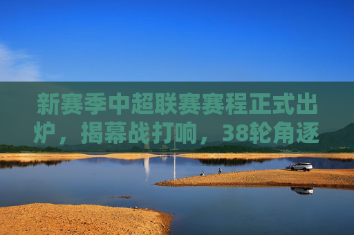新赛季中超联赛赛程正式出炉，揭幕战打响，38轮角逐开启冠军悬念，新赛季中超赛程出炉揭幕战打响 38轮角逐开启冠军悬念