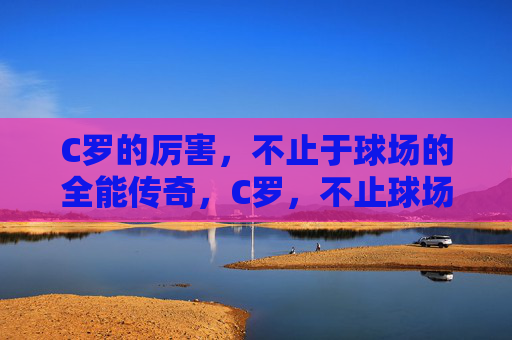 C罗的厉害，不止于球场的全能传奇，C罗，不止球场的全能传奇