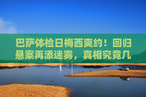 巴萨体检日梅西爽约!回归悬案再添迷雾,真相究竟几何?巴萨体检日梅西爽约,回归悬案迷雾再起