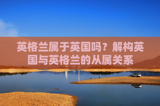 英格兰属于英国吗?解构英国与英格兰的从属关系