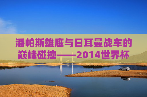潘帕斯雄鹰与日耳曼战车的巅峰碰撞——2014世界杯决赛史诗，潘帕斯雄鹰与日耳曼战车的巅峰碰撞——2014世界杯决赛史诗