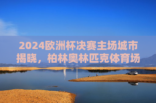 2024欧洲杯决赛主场城市揭晓，柏林奥林匹克体育场见证冠军诞生，2024欧洲杯决赛，柏林奥林匹克体育场见证冠军诞生