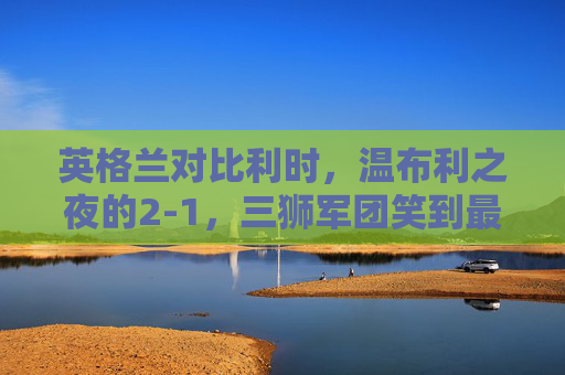 英格兰对比利时，温布利之夜的2-1，三狮军团笑到最后，温布利之夜，英格兰2-1力克比利时，三狮军团笑到最后