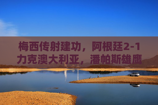梅西传射建功，阿根廷2-1力克澳大利亚，潘帕斯雄鹰展露冠军相，梅西传射建功，阿根廷2-1力克澳大利亚显冠军相