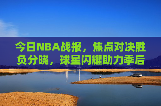 今日NBA战报，焦点对决胜负分晓，球星闪耀助力季后赛格局再变，焦点对决胜负分晓 球星闪耀季后赛格局再变