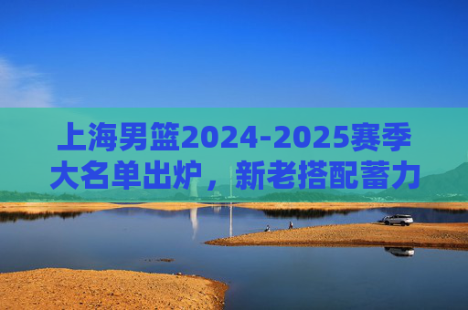 上海男篮2024-2025赛季大名单出炉，新老搭配蓄力冲击更高目标，上海男篮2024-2025赛季大名单出炉，新老搭配蓄力冲击更高目标