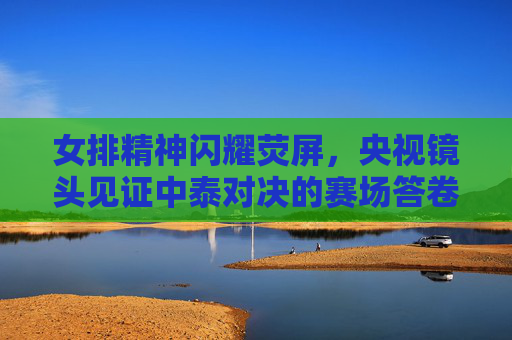 女排精神闪耀荧屏,央视镜头见证中泰对决的赛场答卷,女排精神闪耀荧屏,央视镜头见证中泰对决赛场答卷