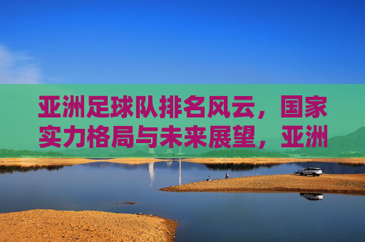 亚洲足球队排名风云，国家实力格局与未来展望，亚洲足球队排名风云，实力格局与未来展望