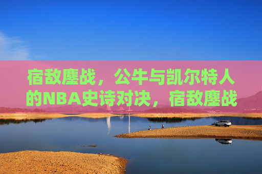 宿敌鏖战,公牛与凯尔特人的NBA史诗对决,宿敌鏖战,公牛与凯尔特人NBA史诗对决
