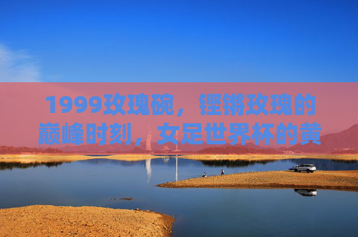 1999玫瑰碗,铿锵玫瑰的巅峰时刻,女足世界杯的黄金序章,1999玫瑰碗,铿锵玫瑰巅峰时刻,女足世界杯黄金序章