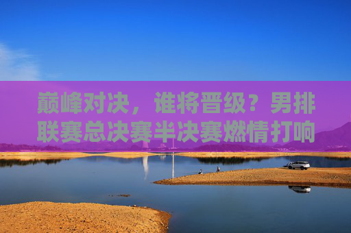 巅峰对决,谁将晋级?男排联赛总决赛半决赛燃情打响,巅峰对决!男排联赛总决赛半决赛晋级之战