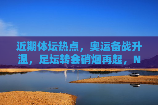 近期体坛热点，奥运备战升温，足坛转会硝烟再起，NBA选秀引关注，体坛热点，奥运备战升温、足坛转会硝烟再起、NBA选秀引关注