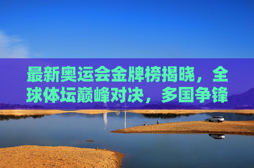 最新奥运会金牌榜揭晓,全球体坛巅峰对决,多国争锋展风采,最新奥运会金牌榜揭晓,全球体坛巅峰对决,多国争锋