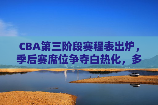 CBA第三阶段赛程表出炉，季后赛席位争夺白热化，多场焦点战引爆主场激情，CBA第三阶段赛程出炉，季后赛席位争夺白热化，焦点战引爆主场激情