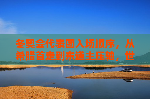 冬奥会代表团入场顺序,从希腊首走到东道主压轴,世界共赴冰雪序章,希腊首走东道主压轴,世界共赴冬奥冰雪序章