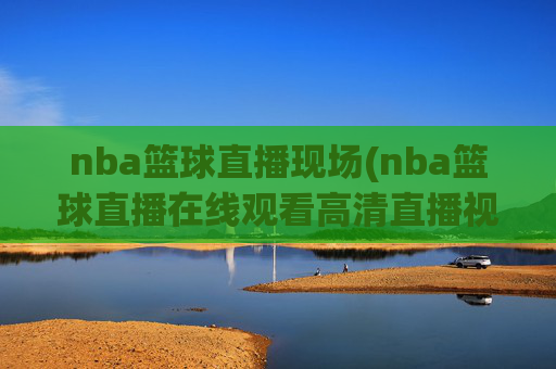 nba篮球直播现场(nba篮球直播在线观看高清直播视频)