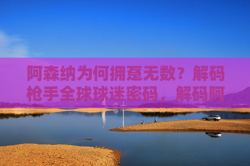 阿森纳为何拥趸无数?解码枪手全球球迷密码,解码阿森纳全球球迷密码