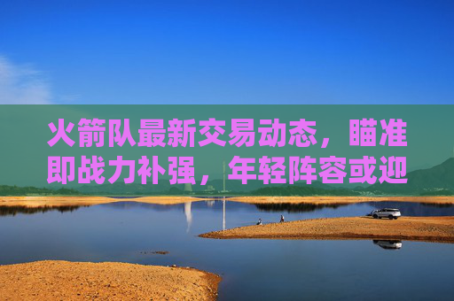 火箭队最新交易动态,瞄准即战力补强,年轻阵容或迎关键调整,火箭队交易瞄准即战力补强 年轻阵容或迎关键调整